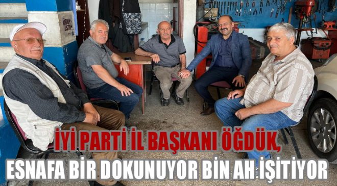 İYİ PARTİ İL BAŞKANI ÖĞDÜK, ESNAFA BİR DOKUNUYOR BİN AH İŞİTİYOR